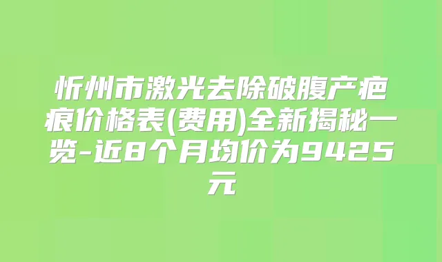 忻州市激光去除破腹产疤痕价格表(费用)全新揭秘一览-近8个月均价为9425元