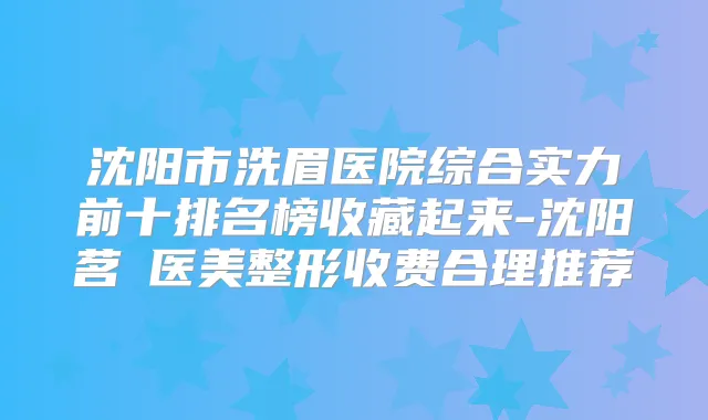 沈阳市洗眉医院综合实力前十排名榜收藏起来-沈阳茗湲医美整形收费合理推荐
