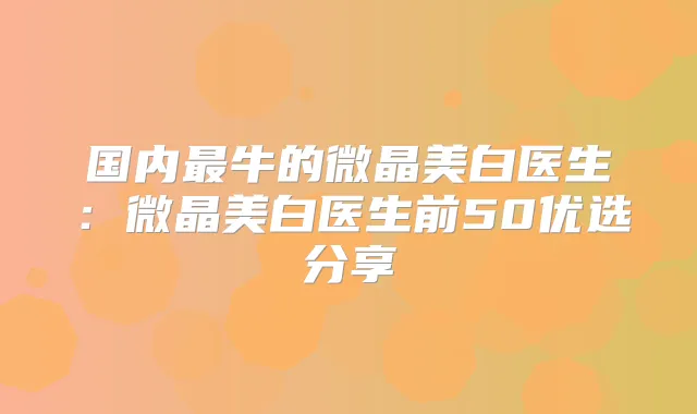 国内牛的微晶美白医生:微晶美白医生前50优选分享