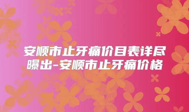 安顺市止牙痛价目表详尽曝出-安顺市止牙痛价格