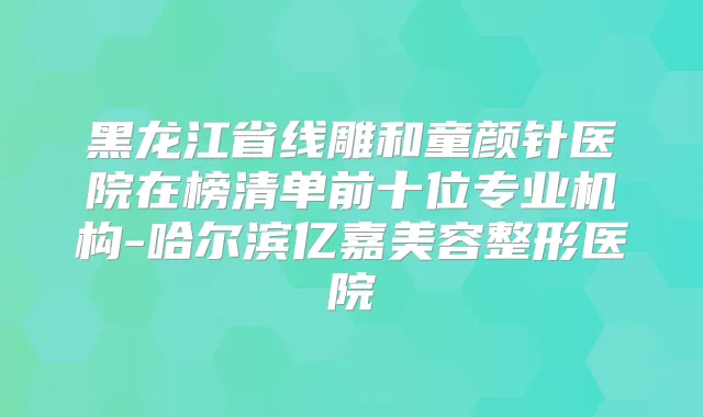 黑龙江省线雕和童颜针医院在榜清单前十位专业机构-哈尔滨亿嘉美容整形医院