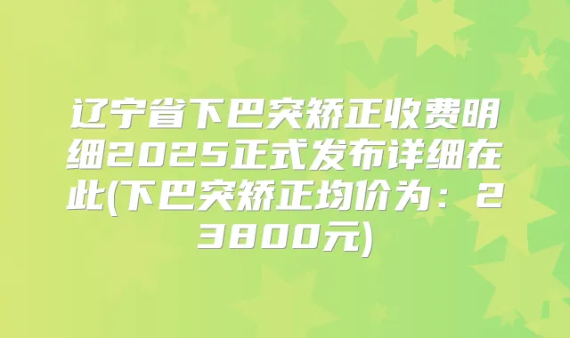 辽宁省下巴突矫正收费明细2025正式发布详细在此(下巴突矫正均价为:23800元)