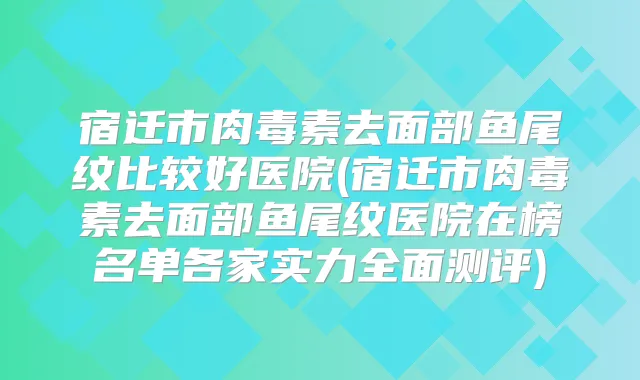 宿迁市去面部鱼尾纹比较好医院(宿迁市去面部鱼尾纹医院在榜名单各家实力全面测评)