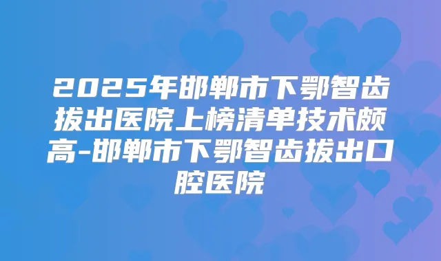 2025年邯郸市下鄂智齿拔出医院上榜清单技术颇高-邯郸市下鄂智齿拔出口腔医院