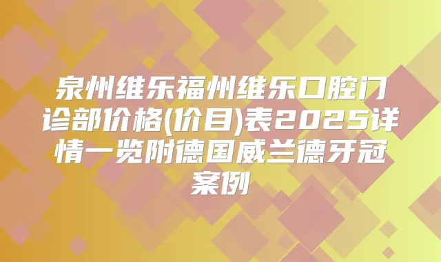泉州维乐福州维乐口腔门诊部价格(价目)表2025详情一览附德国威兰德牙冠案例