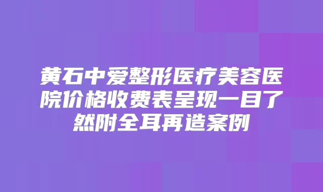 黄石中爱整形医疗美容医院价格收费表呈现一目了然附全耳再造案例