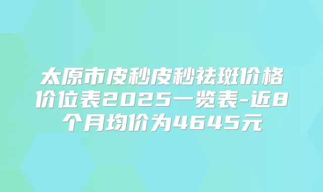 太原市皮秒皮秒祛斑价格价位表2025一览表-近8个月均价为4645元