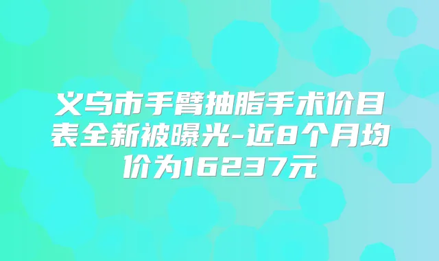 义乌市手臂抽脂手术价目表全新被曝光-近8个月均价为16237元