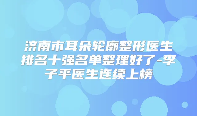 济南市耳朵轮廓整形医生排名十强名单整理好了-李子平医生连续上榜