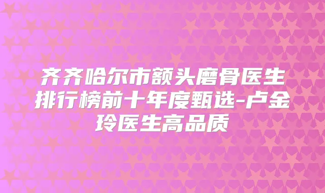 齐齐哈尔市额头磨骨医生排行榜前十年度甄选-卢金玲医生高品质