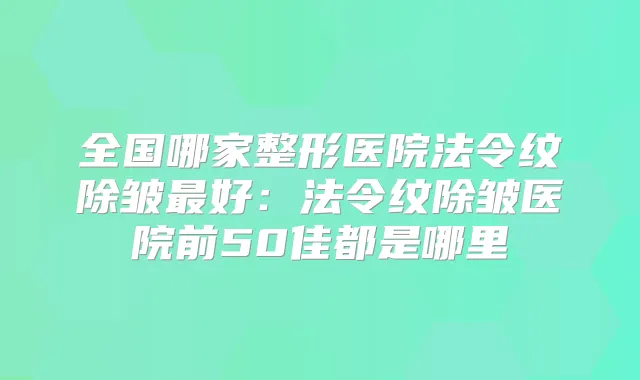全国哪家整形医院法令纹除皱好:法令纹除皱医院前50佳都是哪里