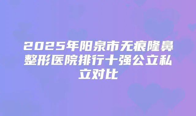 2025年阳泉市无痕隆鼻整形医院排行十强公立私立对比