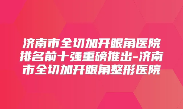 济南市全切加开眼角医院排名前十强重磅推出-济南市全切加开眼角整形医院