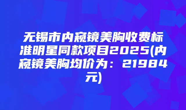 无锡市内窥镜美胸收费标准明星同款项目2025(内窥镜美胸均价为:21984元)