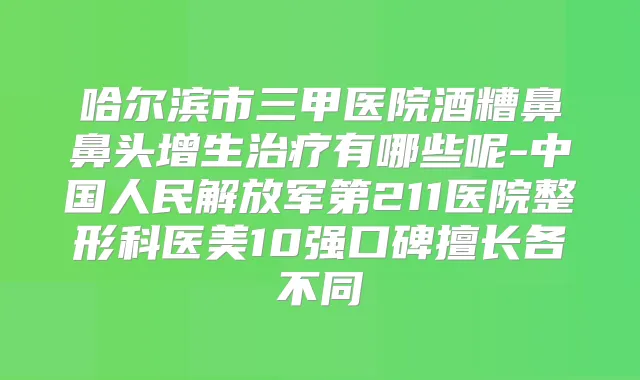哈尔滨市三甲医院酒糟鼻鼻头增生有哪些呢-中国人民解放军第211医院整形科医美10强口碑擅长各不同