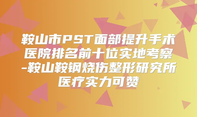 鞍山市PST面部提升手术医院排名前十位实地考察-鞍山鞍钢烧伤整形研究所医疗实力可赞