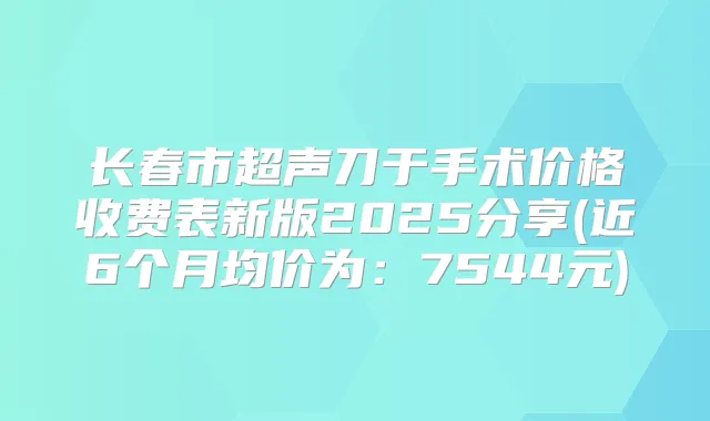 长春市超声刀于手术价格收费表新版2025分享(近6个月均价为：7544元)