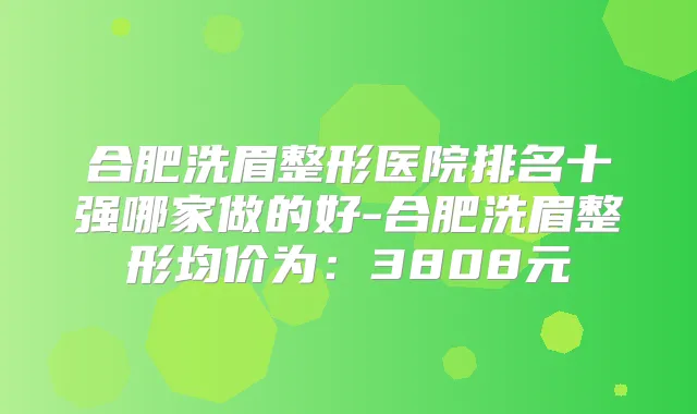 合肥洗眉整形医院排名十强哪家做的好-合肥洗眉整形均价为:3808元