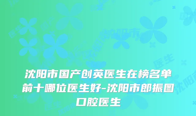 沈阳市国产创英医生在榜名单前十哪位医生好-沈阳市郎振图口腔医生