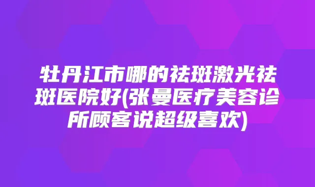 牡丹江市哪的祛斑激光祛斑医院好(张曼医疗美容诊所顾客说超级喜欢)