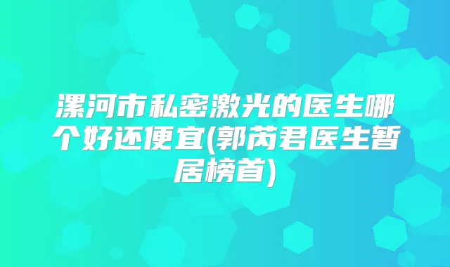 漯河市私密激光的医生哪个好还便宜(郭芮君医生暂居榜首)