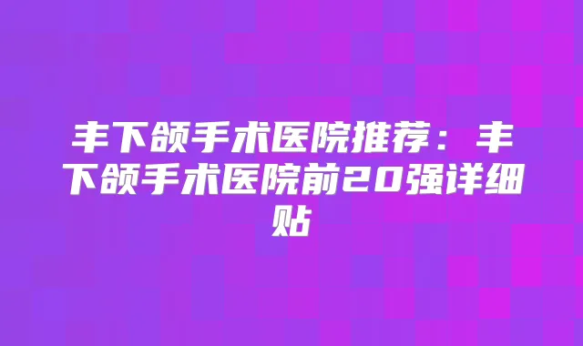 丰下颌手术医院推荐:丰下颌手术医院前20强详细贴