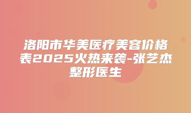 洛阳市华美医疗美容价格表2025火热来袭-张艺杰整形医生