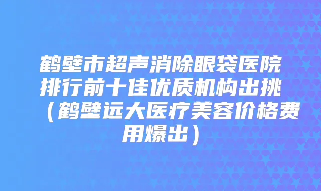鹤壁市超声消除眼袋医院排行前十佳优质机构出挑(鹤壁远大医疗美容价格费用爆出)