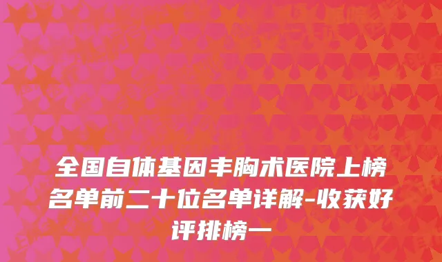 全国自体基因丰胸术医院上榜名单前二十位名单详解-收获好评排榜一