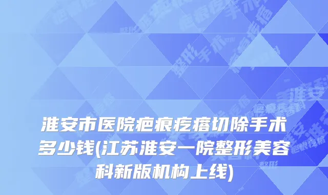 淮安市医院疤痕疙瘩切除手术多少钱(江苏淮安一院整形美容科新版机构上线)