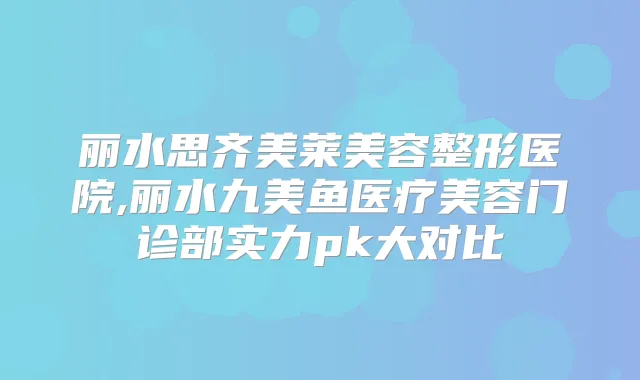 丽水思齐美莱美容整形医院,丽水九美鱼医疗美容门诊部实力pk大对比