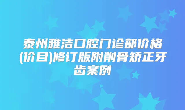 泰州雅洁口腔门诊部价格(价目)修订版附削骨矫正牙齿案例