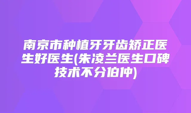 南京市种植牙牙齿矫正医生好医生(朱凌兰医生口碑技术不分伯仲)