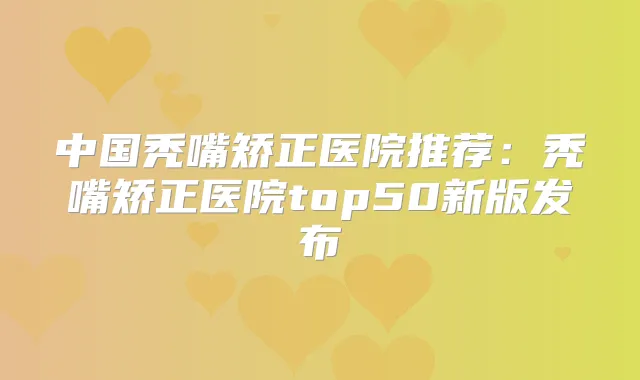 中国秃嘴矫正医院推荐:秃嘴矫正医院top50新版发布