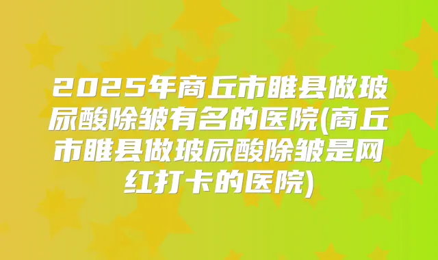 2025年商丘市睢县做玻尿酸除皱有名的医院(商丘市睢县做玻尿酸除皱是网红打卡的医院)