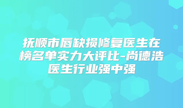 抚顺市唇缺损修复医生在榜名单实力大评比-尚德浩医生行业强中强