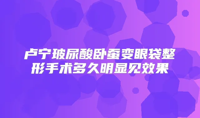 卢宁玻尿酸卧蚕变眼袋整形手术多久明显见效果