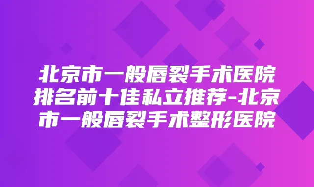 北京市一般唇裂手术医院排名前十佳私立推荐-北京市一般唇裂手术整形医院