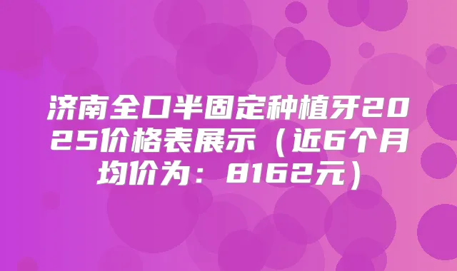 济南全口半固定种植牙2025价格表展示(近6个月均价为:8162元)