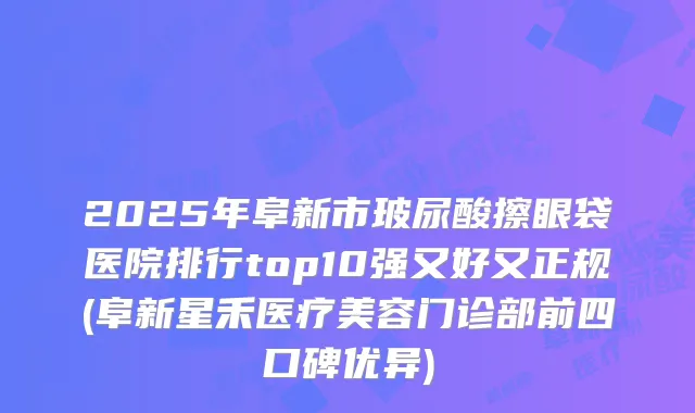 2025年阜新市玻尿酸擦眼袋医院排行top10强又好又正规(阜新星禾医疗美容门诊部前四口碑优异)