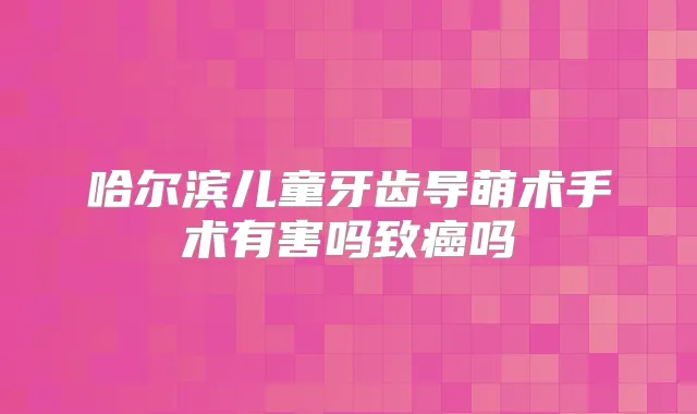 哈尔滨儿童牙齿导萌术手术有害吗致癌吗