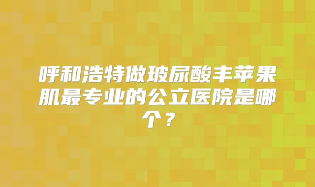 呼和浩特做玻尿酸丰苹果肌专业的公立医院是哪个？