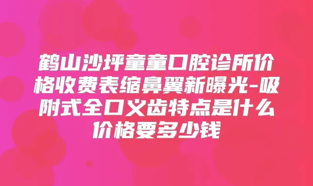 鹤山沙坪童童口腔诊所价格收费表缩鼻翼新曝光-吸附式全口义齿特点是什么价格要多少钱