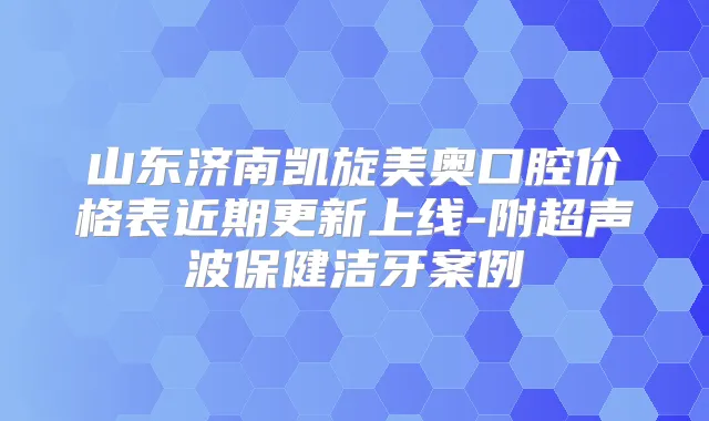 山东济南凯旋美奥口腔价格表近期更新上线-附超声波保健洁牙案例