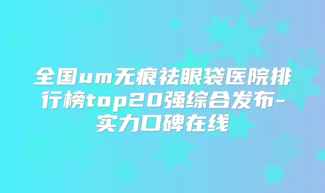 全国um无痕祛眼袋医院排行榜top20强综合发布-实力口碑在线