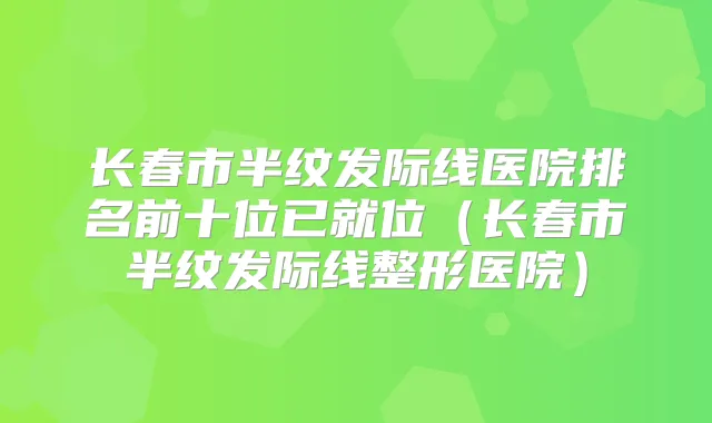 长春市半纹发际线医院排名前十位已就位（长春市半纹发际线整形医院）
