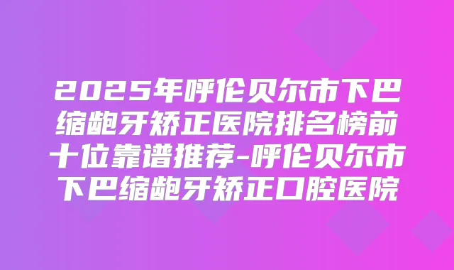 2025年呼伦贝尔市下巴缩龅牙矫正医院排名榜前十位靠谱推荐-呼伦贝尔市下巴缩龅牙矫正口腔医院