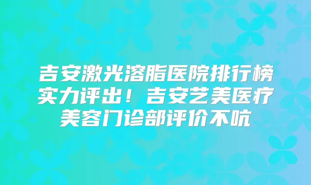吉安激光溶脂医院排行榜实力评出!吉安艺美医疗美容门诊部评价不吭