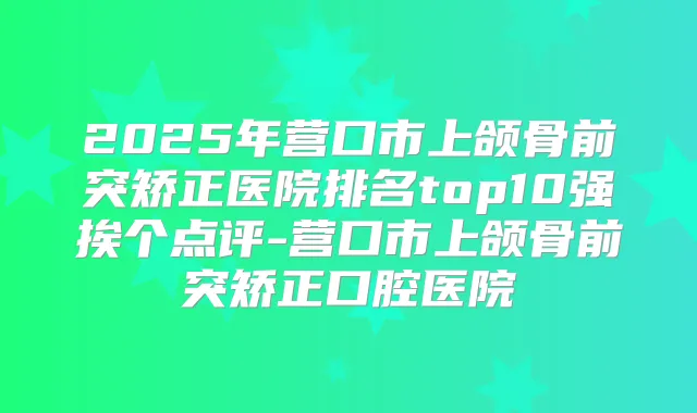 2025年营口市上颌骨前突矫正医院排名top10强挨个点评-营口市上颌骨前突矫正口腔医院