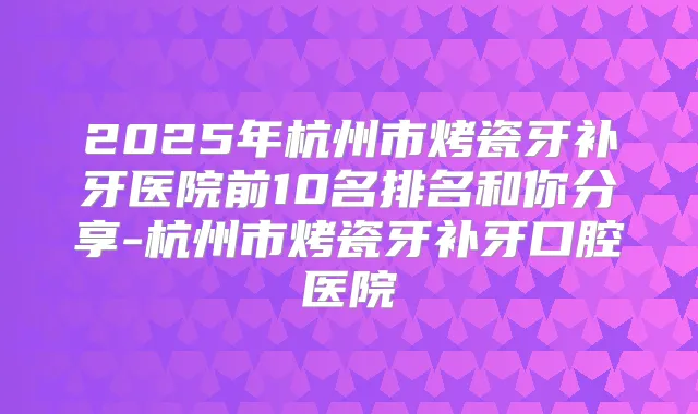 2025年杭州市烤瓷牙补牙医院前10名排名和你分享-杭州市烤瓷牙补牙口腔医院